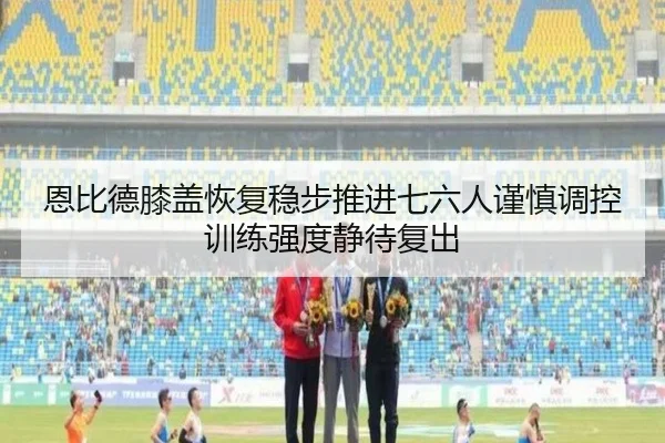恩比德膝盖恢复稳步推进七六人谨慎调控训练强度静待复出